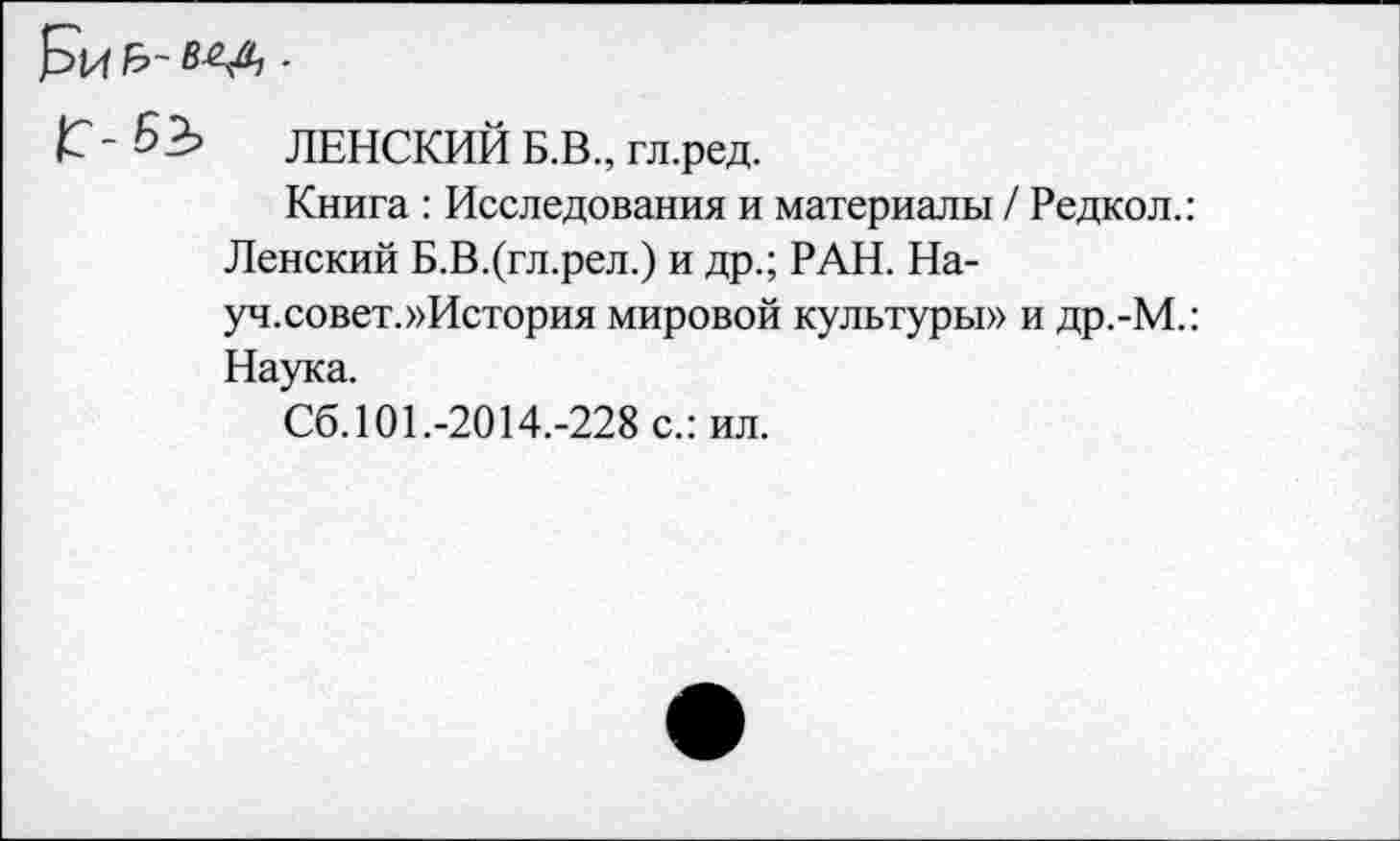 ﻿Г - 63 ЛЕНСКИЙ Б.В., гл.ред.
Книга : Исследования и материалы / Редко л.:
Ленский Б.В.(гл.рел.) и др.; РАН. На-
уч.совет.»История мировой культуры» и др.-М.: Наука.
Сб. 101.-2014.-228 с.: ил.